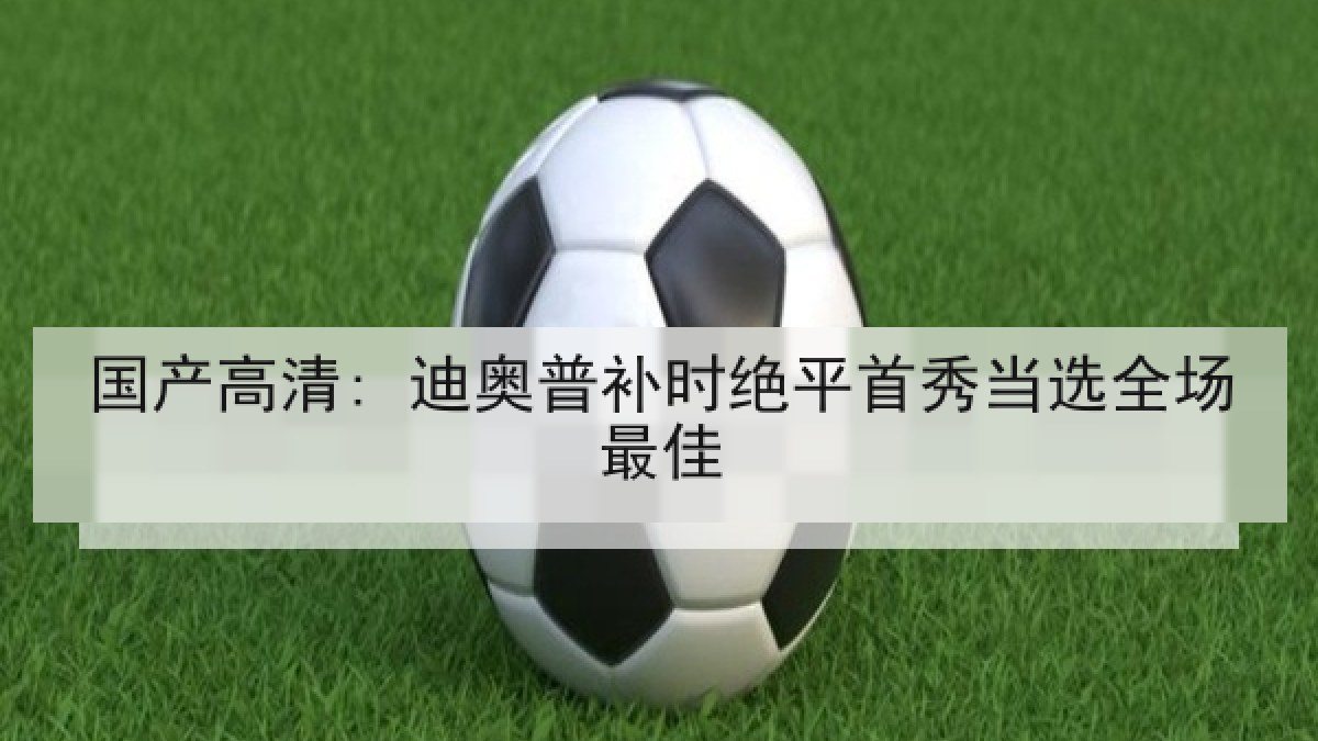 国产高清: 迪奥普补时绝平首秀当选全场最佳 国产高清: 迪奥普补时绝平首秀当选全场最佳