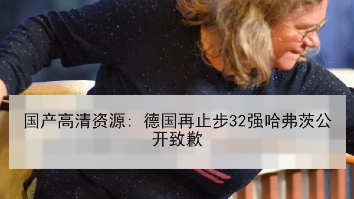 国产高清资源: 德国再止步32强哈弗茨公开致歉 国产高清资源: 德国再止步32强哈弗茨公开致歉