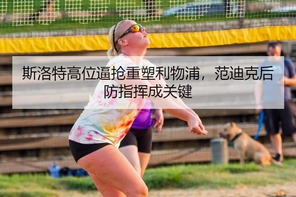 斯洛特高位逼抢重塑利物浦，范迪克后防指挥成关键