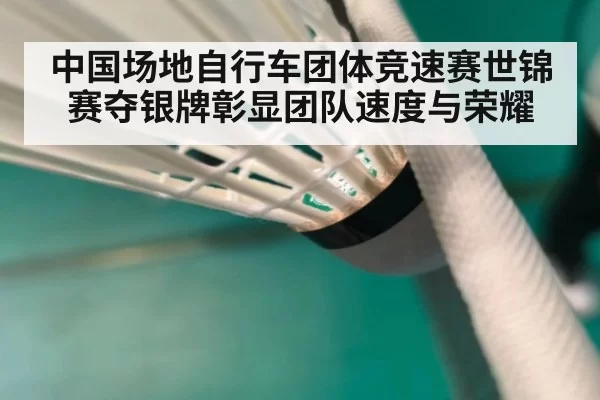 中国场地自行车团体竞速赛世锦赛夺银牌彰显团队速度与荣耀