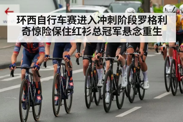 环西自行车赛进入冲刺阶段罗格利奇惊险保住红衫总冠军悬念重生